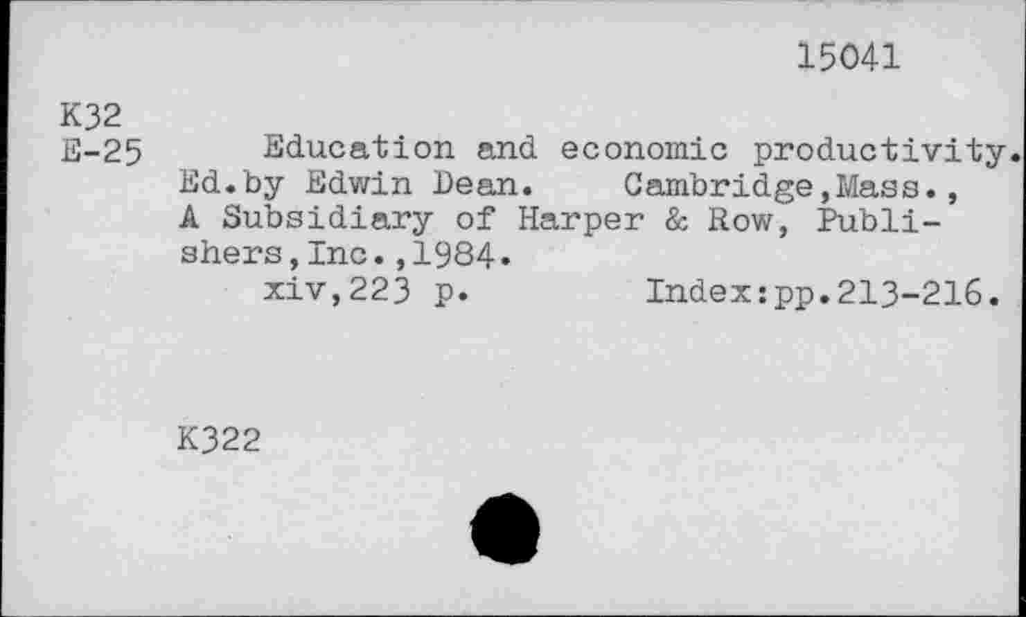 ﻿15041
K32
E-25 Education and economic productivity. Ed.by Edwin Dean.	Cambridge,Mass.,
A Subsidiary of Harper & Row, Publishers ,Inc.,1984.
xiv,223 p.	Indexzpp.213-216.
K322